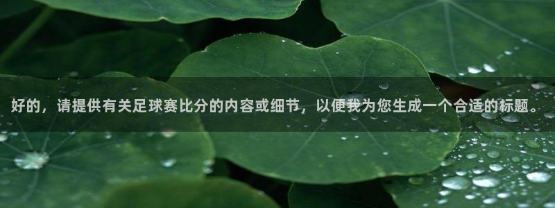 意昂4注册地址：好的，请提供有关足球赛比分的内容或细节，以便